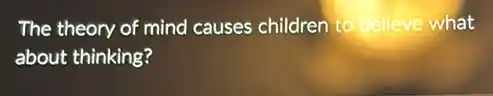 The theory of mind causes children to believe what
about thinking?