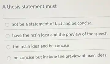 A thesis statement must
not be a statement of fact and be concise
have the main idea and the preview of the speech
the main idea and be concise
be concise but include the preview of main ideas