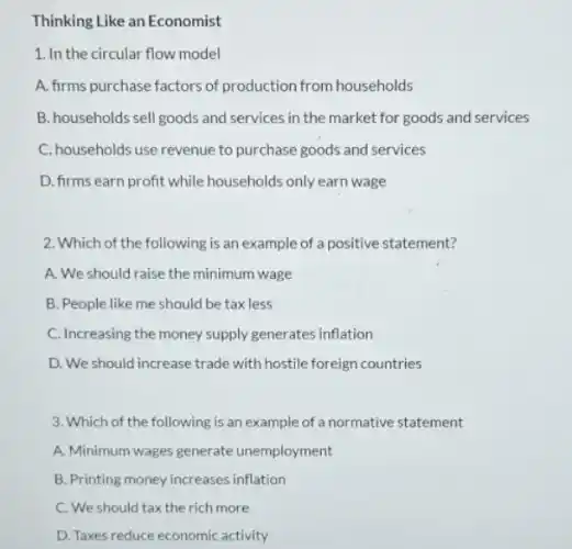 Thinking Like an Economist
1. In the circular flow model
A. firms purchase factors of production from households
B. households sell goods and services in the market for goods and services
C. households use revenue to purchase goods and services
D. firms earn profit while households only earn wage
2. Which of the following is an example of a positive statement?
A. We should raise the minimum wage
B. People like me should be tax less
C. Increasing the money supply generates inflation
D. We should increase trade with hostile foreign countries
3. Which of the following is an example of a normative statement
A. Minimum wages generate unemployment
B. Printing money increases inflation
C. We should tax the rich more
D. Taxes reduce economic activity
