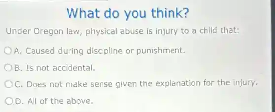 What do you think?
Under Oregon law physical abuse is injury to a child that:
A. Caused during discipline or punishment.
B. Is not accidental.
OC. Does not make sense given the explanation for the injury.
D. All of the above.