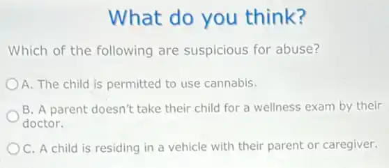 What do you think?
Which of the following are suspicious for abuse?
A. The child is permitted to use cannabis.
B. A parent doesn't take their child for a wellness exam by their
doctor.
C. A child is residing in a vehicle with their parent or caregiver.