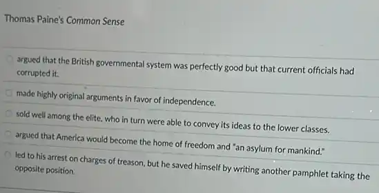 Thomas Paine's Common Sense
argued that the British governmental system was perfectly good but that current officials had
corrupted it.
made highly original arguments in favor of independence.
sold well among the elite, who in turn were able to convey its ideas to the lower classes.
argued that America would become the home of freedom and "an asylum for mankind."
led to his arrest on charges of treason but he saved himself by writing another pamphlet taking the
opposite position.