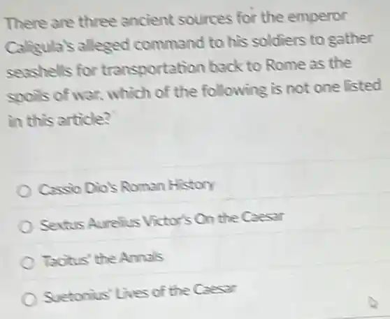 There are three ancient sources for the emperor
Caligula's alleged command to his soldiers to gather
seashells for transportation back to Rome as the
spots of war, which of the following is not one listed
in this article?
Cassio Dio's Roman History
Sextus Aurelius Victor's On the Caesar
Tacitus' the Annals
Suetonius' Lives of the Caesar
