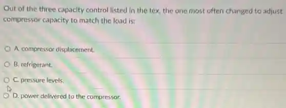 Out of the three capacity control listed in the tex, the one most often changed to adjust
compressor capacity to match the load is:
A. compressor displacement.
B. refrigerant.
C. pressure levels.
D. power delivered to the compressor.