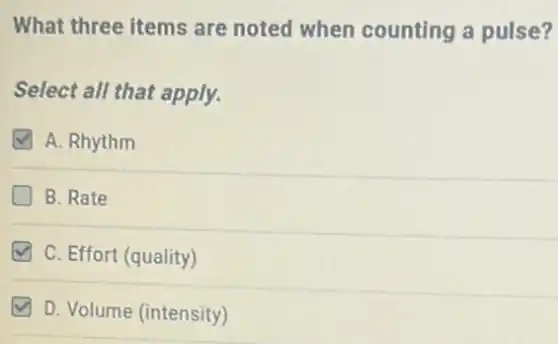 What three items are noted when counting a pulse?
Select all that apply.
A. Rhythm
B. Rate
C. Effort (quality)
D. Volume (intensity)