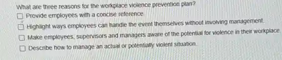 What are three reasons for the workplace violence prevention plan?
Provide employees with a concise reference.
Highlight ways employees can handle the event themselves without involving management
Make employees, supervisors and managers aware of the potential for violence in their workplace.
Describe how to manage an actual or potentially violent situation