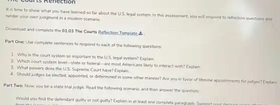 It is time to show what you have learned so far about the U.S. legal system. In this assessment, you will respond to
reflection questions and render your own judgment in a modern scenario.
Download and complete the 01.03 The Courts Reflection Template <
Part One: Use complete sentences to respond to each of the following questions:
1. Why is the court system so important to the U.S. legal system?Explain.
2. Which court system level -state or federal-are most Americans likely to interact with? Explain.
3. What powers does the U.S. Supreme Court have?Explain.
4. Should judges be elected appointed, or determined in some other manner? Are you in favor of lifetime appointments for judges?Explain.
Part Two: Now, you be a state trial judge. Read the following scenario, and then answer the question:
Would you find the defendant guilty or not guilty? Explain in at least one complete paragraph Support your decision
from the