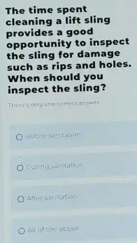 The time spent
cleaning a lift sling
provides a good
opportunity to inspect
the sling for damage
such as rips and holes.
When should you
inspect the sling?
There's only one correct answer.
Before sanitation
During sanitation
After sanitation
All of the above