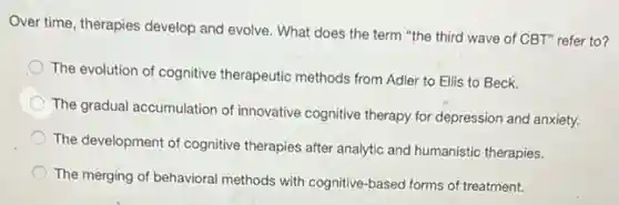 Over time, therapies develop and evolve. What does the term "the third wave of CBT" refer to?
The evolution of cognitive therapeutic methods from Adler to Ellis to Beck.
The gradual accumulation of innovative cognitive therapy for depression and anxiety.
The development of cognitive therapies after analytic and humanistic therapies.
The merging of behavioral methods with cognitive-based forms of treatment.