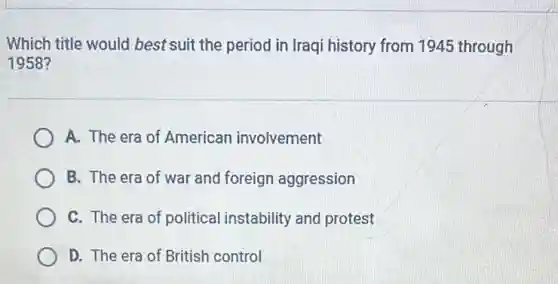 Which title would best suit the period in Iraqi history from 1945 through
1958?
A. The era of American involvement
B. The era of war and foreign aggression
C. The era of political instability and protest
D. The era of British control