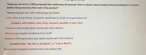 Today you will write a CER paragraph that addresses the prompt: How is a theme about isolation being developed in A Lesson
Before Dying and one other text in this section?
Please organize your CER writing task as follows:
Claim How is the theme of isolation developed in ALBD and secondary text
(imagery, word choice, tone irony, sarcasm, paradox, or your own)
Evidence from ALBD (direct quote with MLA citation)
Reasoning to explain evidence from ALBD
Evidence from secondary text (direct quote with MLA citation)
(Invisible Man, "No Man is an Island", or "I am a Rock")
Reasoning to explain evidence from secondary text