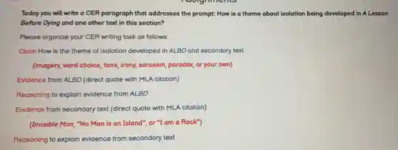 Today you will write a CER paragraph that addresses the prompt: How is a theme about isolation being developed in A Lesson
Before Dying and one other text in this section?
Please organize your CER writing task as follows:
Claim How is the theme of isolation developed in ALBD and secondary text
(imagery, word choice, tone irony, sarcasm, paradox, or your own)
Evidence from ALBD (direct quote with MLA citation)
Reasoning to explain evidence from ALBD
Evidence from secondary text (direct quote with MLA citation)
(Invisible Man, "No Man is an Island", or "I am a Rock")
Reasoning to explain evidence from secondary text