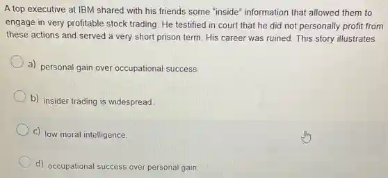 A top executive at IBM shared with his friends some "inside'information that allowed them to
engage in very profitable stock trading. He testified in court that he did not personally profit from
these actions and served a very short prison term. His career was ruined.This story illustrates
a) personal gain over occupational success.
b) insider trading is widespread.
c) low moral intelligence.
d) occupational success over personal gain.