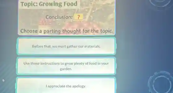 Topic: Growing Food
Conclusion: ?
Choose a parting thought for the topic.
Before that, we must gather our materials.
Use these instructions to grow plenty of food in your
garden.
I appreciate the apology.