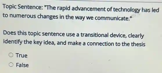 Topic Sentence: "The rapid advancement of technology has led
to numerous changes in the way we communicate."
Does this topic sentence use a transitional device , clearly
identify the key idea and make a connection to the thesis
True
False