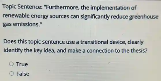 Topic Sentence:"Furthermore, the implementation of
renewable energy sources can significantly reduce greenhouse
gas emissions."
Does this topic sentence use a transitional device , clearly
identify the key idea.and make a connection to the thesis?
True
False