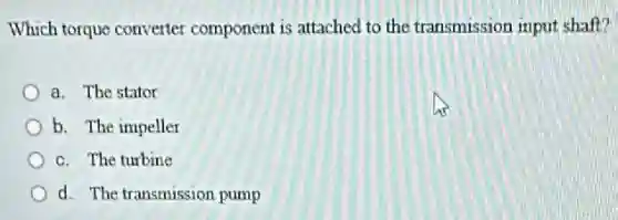 Which torque converter component is attached to the transmission input shaft?
a. The stator
b. The impeller
c. The turbine
d. The transmission pump