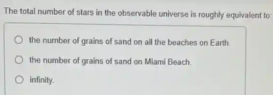 The total number of stars in the observable universe is roughly equivalent to:
the number of grains of sand on all the beaches on Earth.
the number of grains of sand on Miami Beach.
infinity.