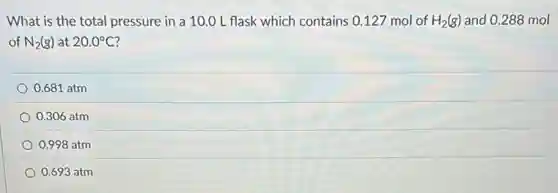 What is the total pressure in a 10.0 Lflask which contains 0.127 mol of H_(2)(g) and 0.288 mol
of N_(2)(g) at 20.0^circ C
0.681 atm
0.306 atm
0.998 atm
0.693 atm