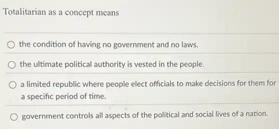 Totalitarian as a concept means
the condition of having no government and no laws.
the ultimate political authority is vested in the people.
a limited republic where people elect officials to make decisions for them for
a specific period of time.
government controls all aspects of the political and social lives of a nation.