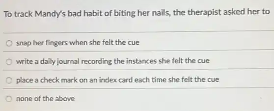 To track Mandy's bad habit of biting her nails, the therapist asked her to
snap her fingers when she felt the cue
write a daily journal recording the instances she felt the cue
place a check mark on an index card each time she felt the cue
none of the above
