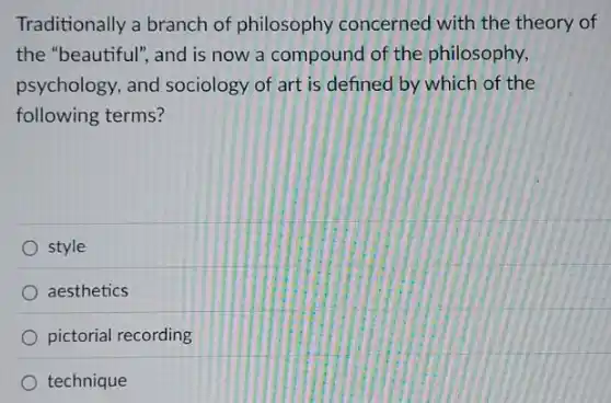 Traditionally a branch of philosophy concerned with the theory of
the "beautiful", and is now a compound of the philosophy,
psychology, and sociology of art is defined by which of the
following terms?
style
aesthetics
pictorial recording
technique