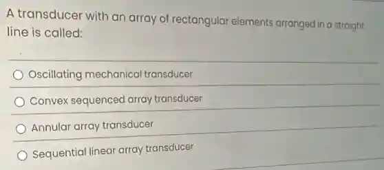 A transducer with an array of rectangular elements arranged in a straight
line is called:
Oscillating mechanical transducer
Convex sequenced array transducer
Annular array transducer
Sequential linear array transducer