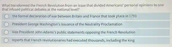 What transformed the French Revolution from an issue that divided Americans'personal opinions to one
that infused political debates at the national level?
the formal declaration of war between Britain and France that took place in 1793
President George Washington's issuance of the Neutrality Proclamation
Vice President John Adams's public statements opposing the French Revolution
reports that French revolutionaries had executed thousands, including the king