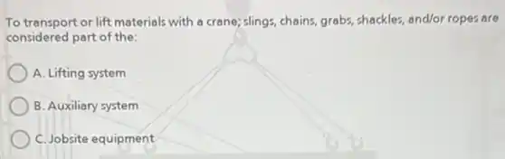 To transport or lift materials with a crane; slings chains, grabs, shackles, and/or ropes are
considered part of the:
A. Lifting system
B. Auxiliary system
C. Jobsite equipment