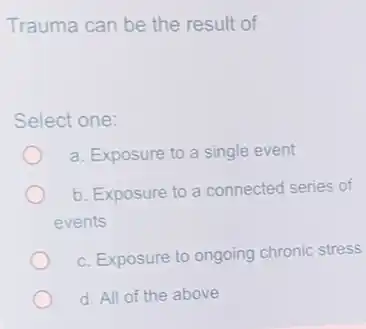 Trauma can be the result of
Select one:
a. Exposure to a single event
b. Exposure to a connected series of
events
c. Exposure to ongoing chronic stress
d. All of the above