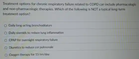 Treatment options for chronic respiratory failure related to COPD can include pharmacologic
and non-pharmacologic therapies. Which of the following is NOT a typical long-term
treatment option?
Daily long-acting bronchodilators
Daily steroids to reduce lung inflammation
CPAP for overnight respiratory failure
Diuretics to reduce cor pulmonale
Oxygen therapy for 15hrs/day