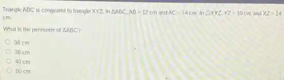 Triangle ABC is congruent to triangle XYZ. In Delta ABC,AB=12cm and AC=14cm. In Delta XYZ,YZ=10cm and XZ=14
cm.
What is the perimeter of Delta ABC
36 cm
38 cm
40 cm
50 cm