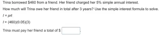 Trina borrowed 460 from a friend. Her friend charged her 5%  simple annual interest.
How much will Trina owe her friend in total after 3 years?Use the simple interest formula to solve.
I=prt
I=(460)(0.05)(3)
Trina must pay her friend a total of  square .