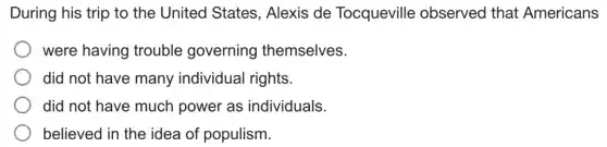 During his trip to the United States . Alexis de Tocqueville observed that Americans
were having trouble governing themselves.
did not have many individual rights.
did not have much power as individuals
believed in the idea of populism.