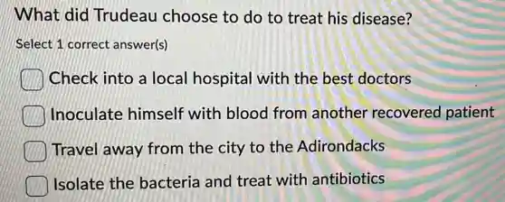 What did Trudeau choose to do to treat his disease?
Select 1 correct answer(s)
Check into a local hospital with the best doctors
Inoculate himself with blood from another recovered patient
Travel away from the city to the Adirondacks
Isolate the bacteria and treat with antibiotics