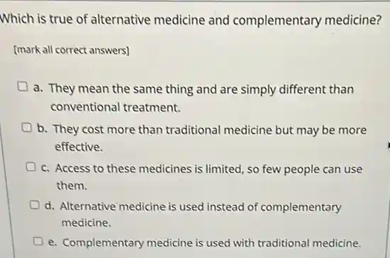 Which is true of alternative medicine and complementary medicine?
[mark all correct answers)
a. They mean the same thing and are simply different than
conventional treatment.
b. They cost more than traditional medicine but may be more
effective.
D c. Access to these medicines is limited, so few people can use
them.
D d. Alternative medicine is used instead of complementary
medicine.
e. Complementary medicine is used with traditional medicine.