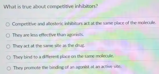 What is true about competitive inhibitors?
Competitive and allosteric inhibitors act at the same place of the molecule.
They are less effective than agonists.
They act at the same site as the drug.
They bind to a different place on the same molecule.
They promote the binding of an agonist at an active site.