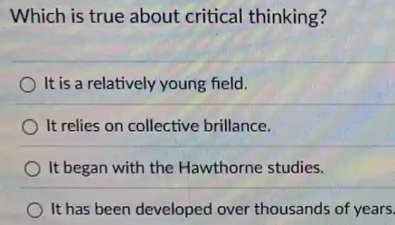 Which is true about critical thinking?
It is a relatively young field.
It relies on collective brillance.
It began with the Hawthorne studies.
It has been developed over thousands of years.