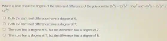 Which is true about the degree of the sum and difference of the polynomials 3x^5y-2x^3y^4-7xy^3 and -8x^5y+2x^3y^4+
Both the sum and difference have a degree of 6.
Both the sum and difference have a degree of 7.
The sum has a degree of 6, but the difference has a degree of 7.
The sum has a degree of 7, but the difference has a degree of 6.
