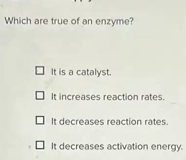 Which are true of an enzyme?
It is a catalyst.
It increases reaction rates.
It decreases reaction rates.
It decreases activation energy.