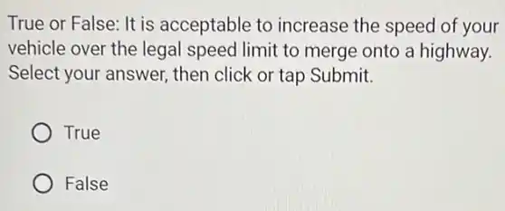 True or False: It is acceptable to increase the speed of your
vehicle over the legal speed limit to merge onto a highway.
Select your answer then click or tap Submit.
True
False