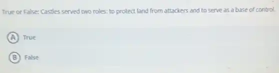 True or False: Castles served two roles: to protect land from attackers and to serve as a base of control.
A True
B False