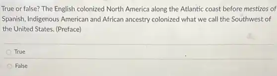 True or false? The English colonized North America along the Atlantic coast before mestizos of
Spanish, Indigenous American and African ancestry colonized what we call the Southwest of
the United States. (Preface)
True
False