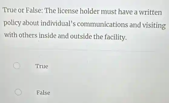 True or False: The license holder must have a written
policy about individual's communications and visiting
with others inside and outside the facility.
True
False