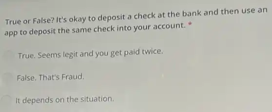 True or False? It's okay to deposit a check at the bank and then use an
app to deposit the same check into your account.
True. Seems legit and you get paid twice.
False. That's Fraud.
It depends on the situation.