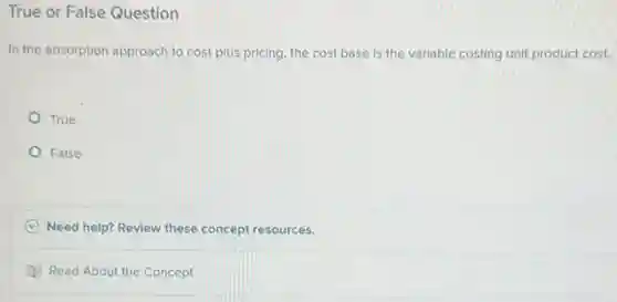 True or False Question
In the absorption approach to cost-plus pricing, the cost base is the variable costing unit product cost.
True
False
C Need help? Revlew these concept resources.
D Read About the Concept