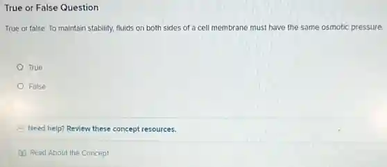 True or False Question
True or false: To maintain stability, fluids on both sides of a cell membrane must have the same osmotic pressure.
True
False
C Need help? Review these concept resources.
Read About the Concept