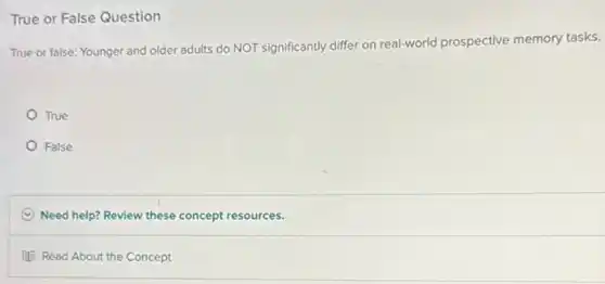 True or False Question
True or false: Younger and older adults do NOT significantly differ on real-world prospective memory tasks.
True
False
C Need help? Review these concept resources.
Read About the Concept
