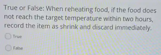 True or False: When reheating food, if the food does
not reach the target temperature within two hours.
record the item as shrink and discard immediately.
True
False