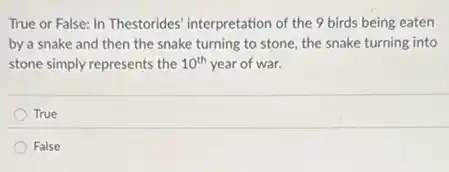 True or False: In Thestorides' interpretation of the 9 birds being eaten
by a snake and then the snake turning to stone, the snake turning into
stone simply represents the 10^th year of war.
True
False